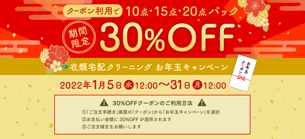 期間限定 クーポン利用で10点・15点・20点パック30%OFF 衣類宅配クリーニング お年玉キャンペーン 2022年1月5日(水)12:00~31日(月)12:00 30%OFFクーポンのご利用方法 ①「ご注文手続き」画面の「クーポン」から「お年玉キャンペーン」を選択 ②お支払い金額に30%OFFが適用されます ③ご注文確定をお願いします