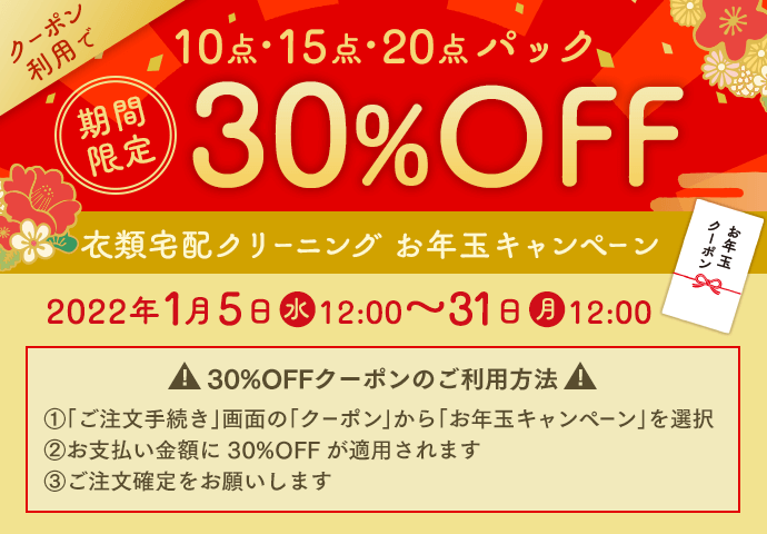 期間限定 クーポン利用で10点・15点・20点パック30%OFF 衣類宅配クリーニング お年玉キャンペーン 2022年1月5日(水)12:00~31日(月)12:00 30%OFFクーポンのご利用方法 ①「ご注文手続き」画面の「クーポン」から「お年玉キャンペーン」を選択 ②お支払い金額に30%OFFが適用されます ③ご注文確定をお願いします
