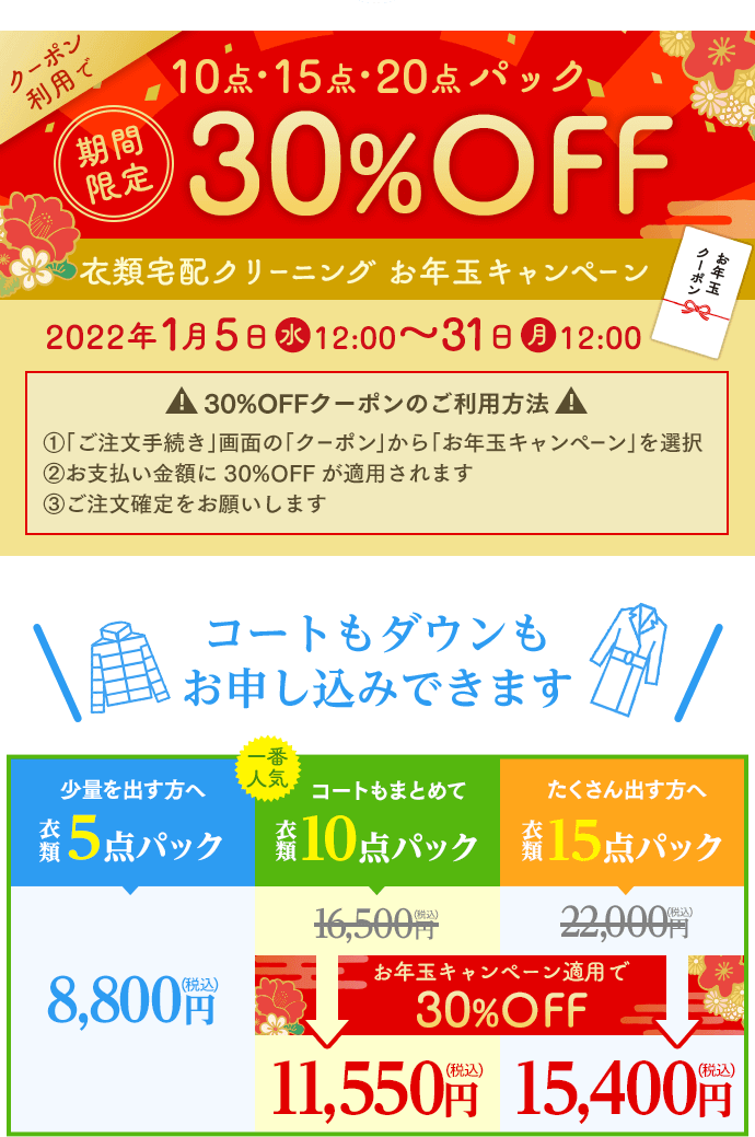 期間限定 クーポン利用で10点・15点・20点パック30%OFF 衣類宅配クリーニング お年玉キャンペーン 2022年1月5日(水)12:00~31日(月)12:00 30%OFFクーポンのご利用方法 ①「ご注文手続き」画面の「クーポン」から「お年玉キャンペーン」を選択 ②お支払い金額に30%OFFが適用されます ③ご注文確定をお願いします
コートもダウンもお申し込みできます。衣類5点パック 8,800円(税込)/衣類10点パック(お年玉キャンペーン適用で30%OFF)11,550円(税込)/衣類15点パック(お年玉キャンペーン適用で30%OFF)15,400円(税込)