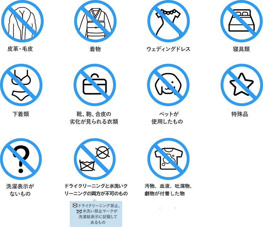 皮革・毛皮 / 着物 / ウェディングドレス / 寝具類 / 下着類 / 靴、鞄、合皮の劣化が見られる衣類 / ペットが使用したもの / 特殊品 / ドライクリーニングと水洗いが不可のもの / 嘔吐品