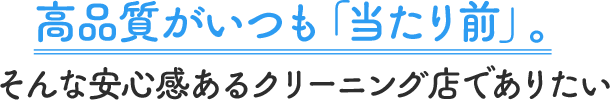 高品質がいつも「当たり前」。 そんな安心感あるクリーニング店でありたい